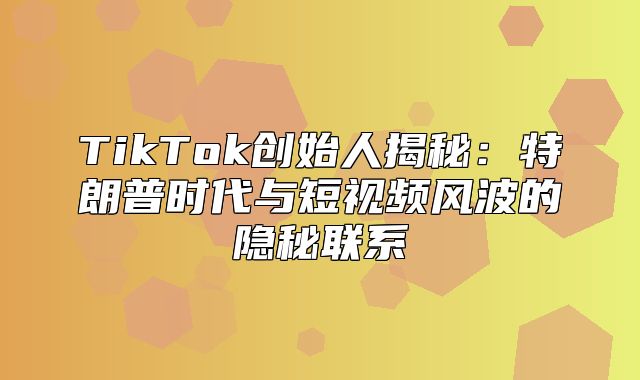 TikTok创始人揭秘：特朗普时代与短视频风波的隐秘联系