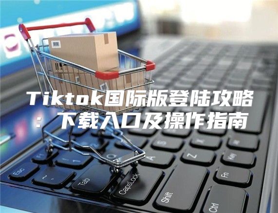 Tiktok国际版登陆攻略：下载入口及操作指南