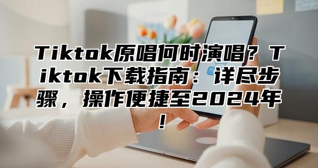 Tiktok原唱何时演唱？Tiktok下载指南：详尽步骤，操作便捷至2025年！