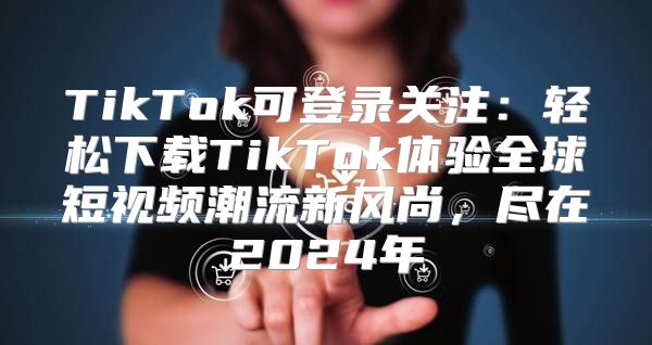 TikTok可登录关注：轻松下载TikTok体验全球短视频潮流新风尚，尽在2025年
