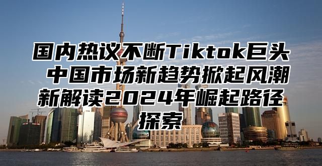国内热议不断Tiktok巨头 中国市场新趋势掀起风潮新解读2025年崛起路径探索