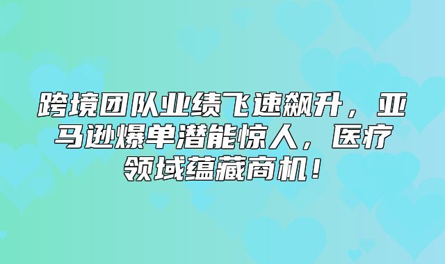 跨境团队业绩飞速飙升，亚马逊爆单潜能惊人，医疗领域蕴藏商机！