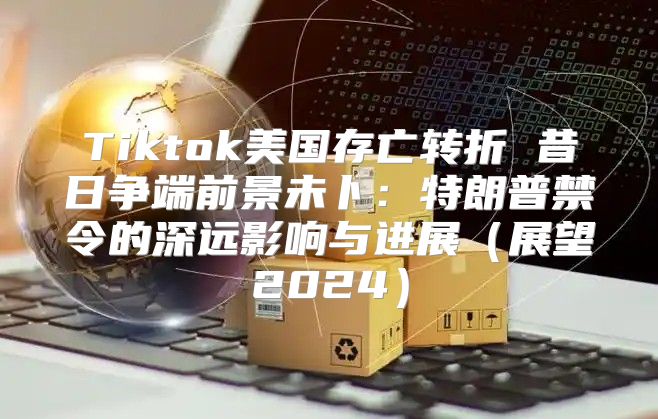 Tiktok美国存亡转折 昔日争端前景未卜：特朗普禁令的深远影响与进展展望2025