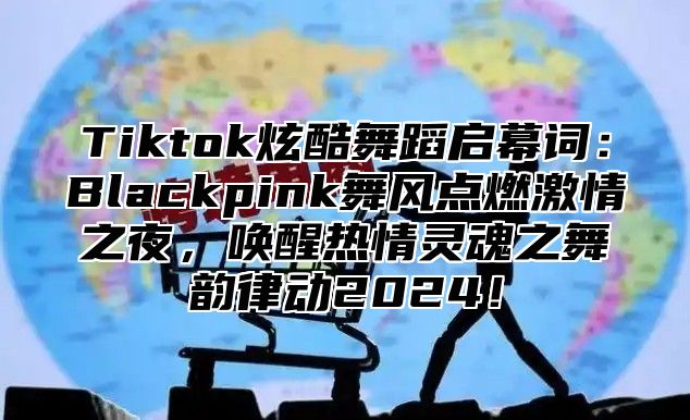 Tiktok炫酷舞蹈启幕词：Blackpink舞风点燃激情之夜，唤醒热情灵魂之舞韵律动2025！