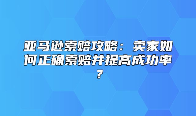 亚马逊索赔攻略：卖家如何正确索赔并提高成功率？