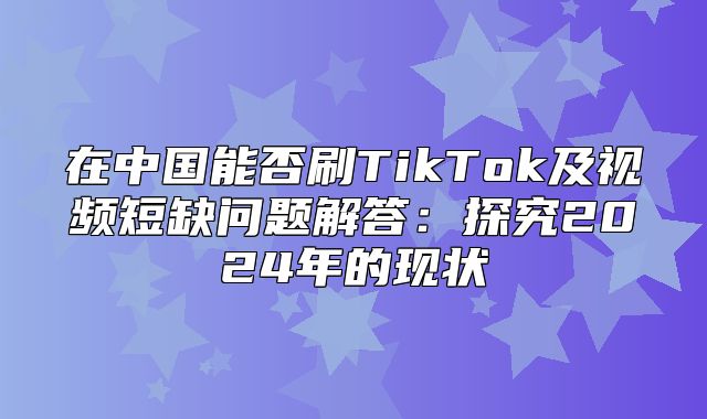 在中国能否刷TikTok及视频短缺问题解答：探究2025年的现状