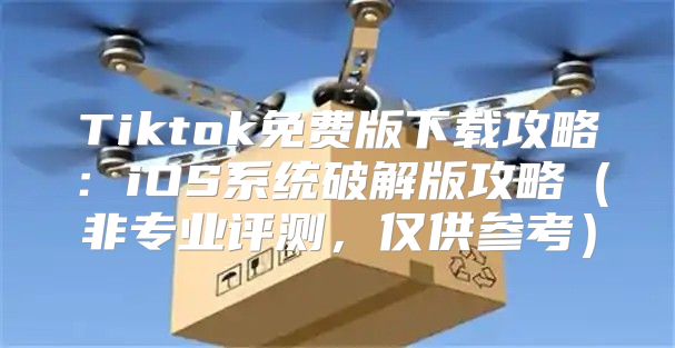 Tiktok免费版下载攻略：iOS系统破解版攻略非专业评测，仅供参考