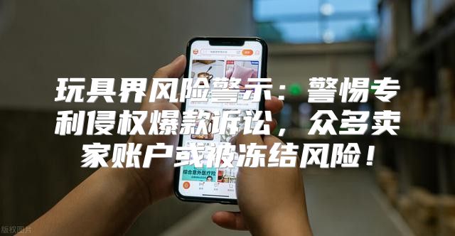 玩具界风险警示：警惕专利侵权爆款诉讼，众多卖家账户或被冻结风险！