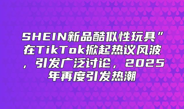SHEIN新品酷似性玩具”在TikTok掀起热议风波，引发广泛讨论，2025年再度引发热潮