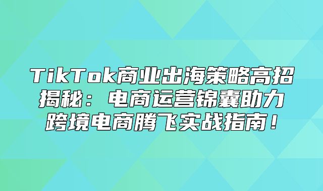 TikTok商业出海策略高招揭秘：电商运营锦囊助力跨境电商腾飞实战指南！