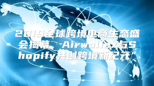 2019全球跨境电商生态盛会揭幕，Airwallex与Shopify共创跨境新纪元”