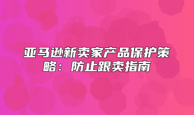 亚马逊新卖家产品保护策略：防止跟卖指南