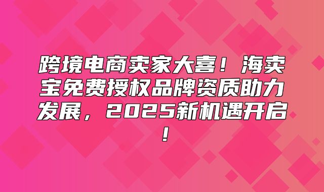 跨境电商卖家大喜！海卖宝免费授权品牌资质助力发展，2025新机遇开启！