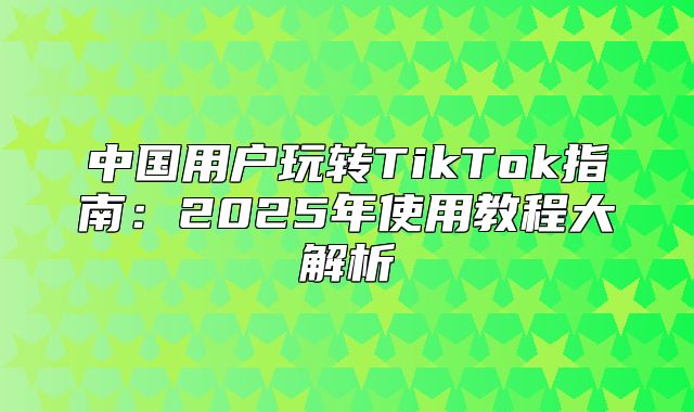 中国用户玩转TikTok指南：2025年使用教程大解析