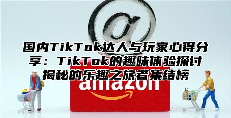 国内TikTok达人与玩家心得分享：TikTok的趣味体验探讨揭秘的乐趣之旅者集结榜