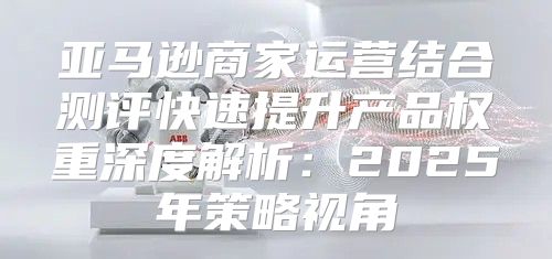 亚马逊商家运营结合测评快速提升产品权重深度解析：2025年策略视角