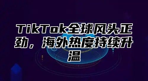 TikTok全球风头正劲，海外热度持续升温