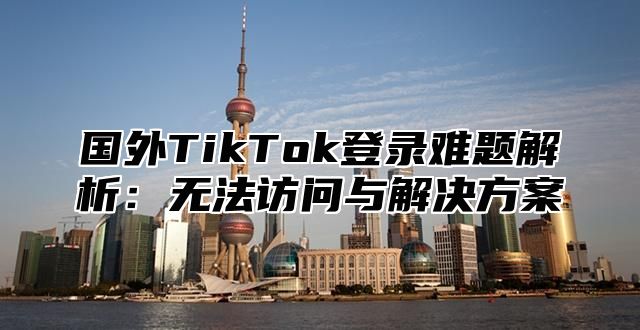 国外TikTok登录难题解析：无法访问与解决方案