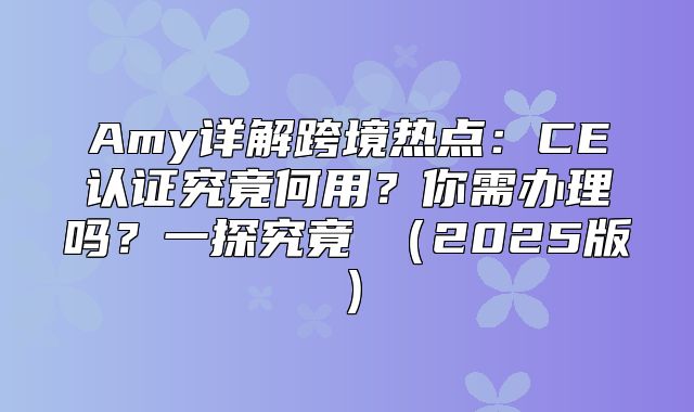 Amy详解跨境热点：CE认证究竟何用？你需办理吗？一探究竟→2025版