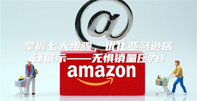 掌握七大步骤，优化亚马逊店铺展示——无惧销量压力！
