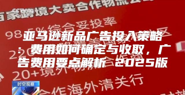 亚马逊新品广告投入策略：费用如何确定与收取，广告费用要点解析 2025版