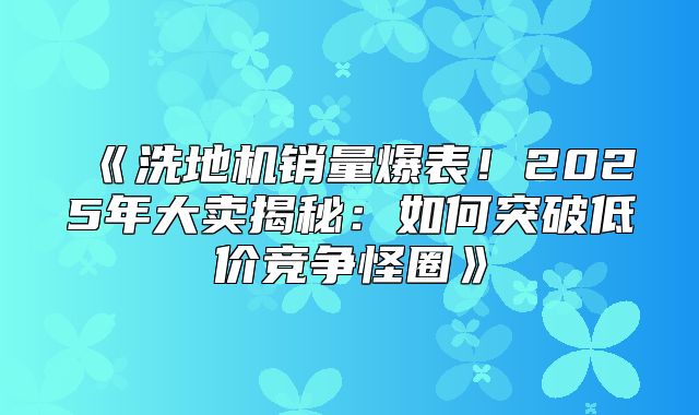 洗地机销量爆表！2025年大卖揭秘：如何突破低价竞争怪圈