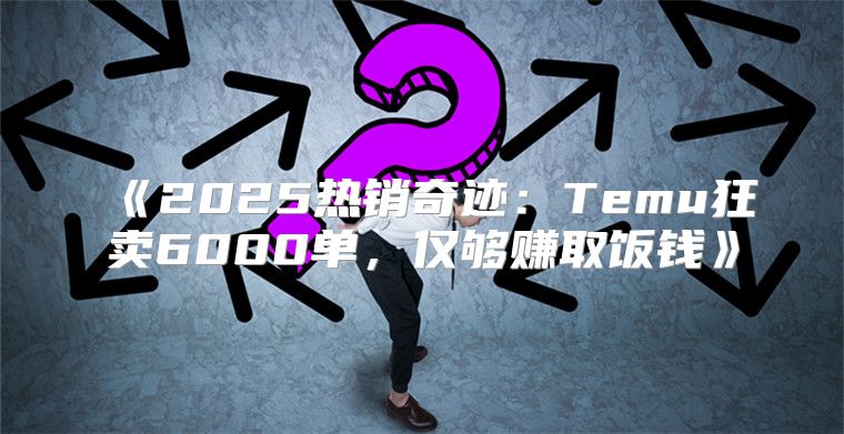 2025热销奇迹：Temu狂卖6000单，仅够赚取饭钱