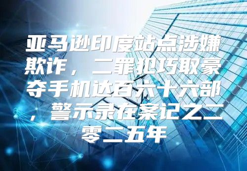 亚马逊印度站点涉嫌欺诈，二罪犯巧取豪夺手机达百六十六部，警示录在案记之二零二五年