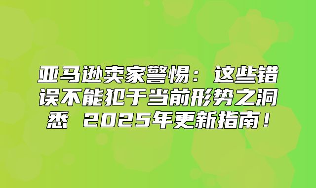 亚马逊卖家警惕：这些错误不能犯于当前形势之洞悉 2025年更新指南！
