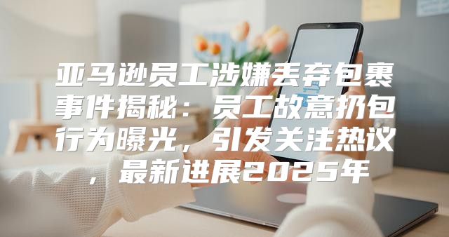 亚马逊员工涉嫌丢弃包裹事件揭秘：员工故意扔包行为曝光，引发关注热议，最新进展2025年