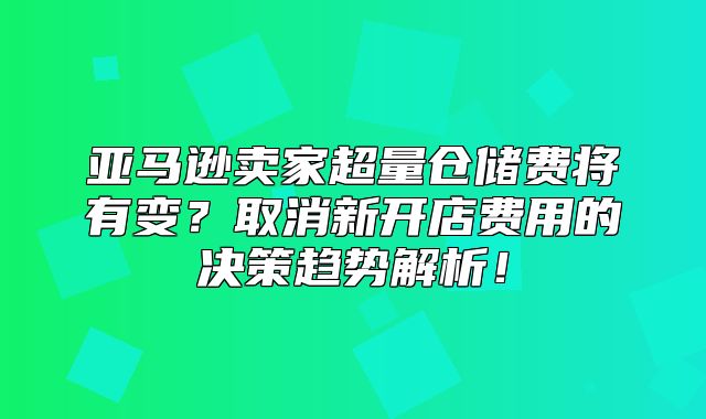 亚马逊卖家超量仓储费将有变？取消新开店费用的决策趋势解析！