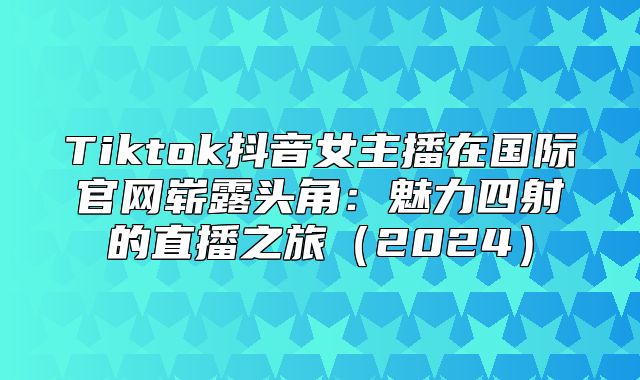 Tiktok抖音女主播在国际官网崭露头角：魅力四射的直播之旅2025