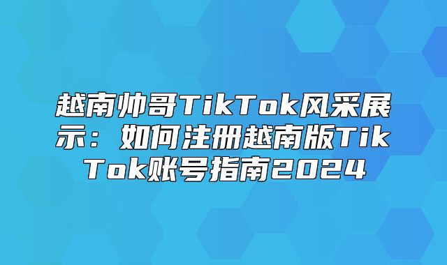 越南帅哥TikTok风采展示：如何注册越南版TikTok账号指南2025