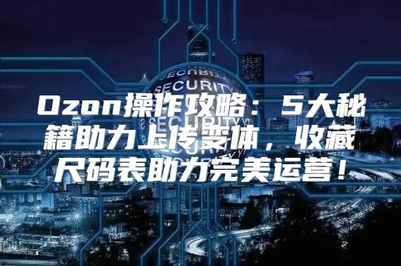 Ozon操作攻略：5大秘籍助力上传变体，收藏尺码表助力完美运营！