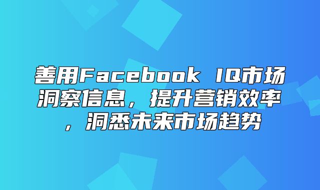 善用Facebook IQ市场洞察信息，提升营销效率，洞悉未来市场趋势