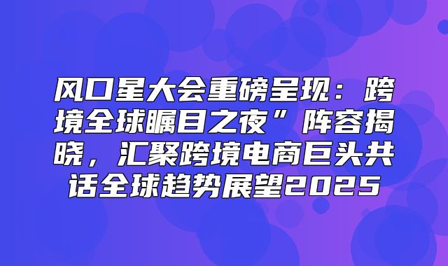 风口星大会重磅呈现：跨境全球瞩目之夜”阵容揭晓，汇聚跨境电商巨头共话全球趋势展望2025