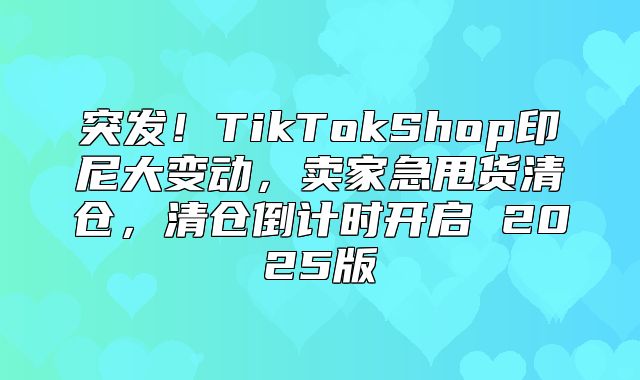 突发！TikTokShop印尼大变动，卖家急甩货清仓，清仓倒计时开启 2025版
