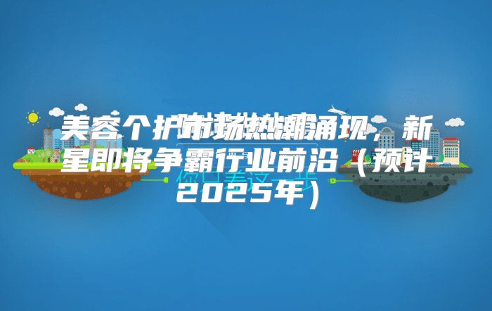 美容个护市场热潮涌现，新星即将争霸行业前沿预计2025年
