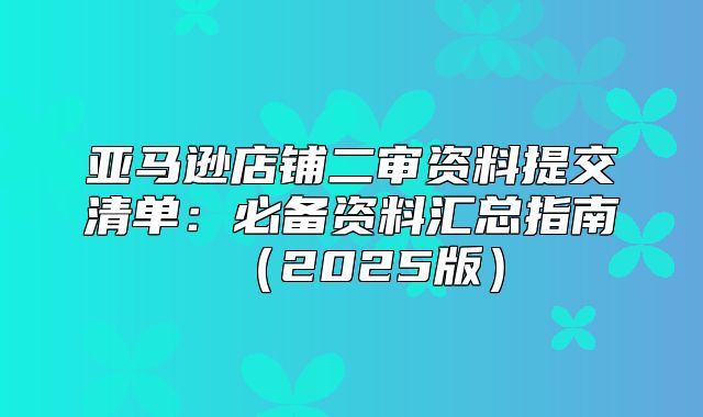 亚马逊店铺二审资料提交清单：必备资料汇总指南2025版