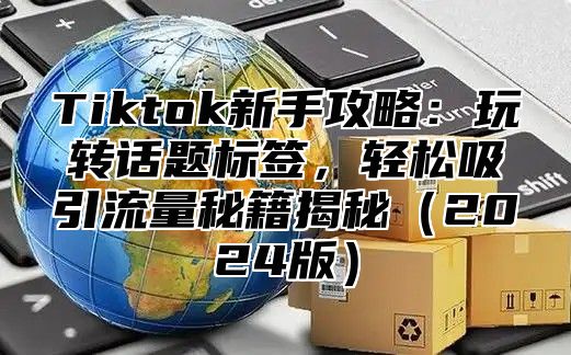 Tiktok新手攻略：玩转话题标签，轻松吸引流量秘籍揭秘2025版
