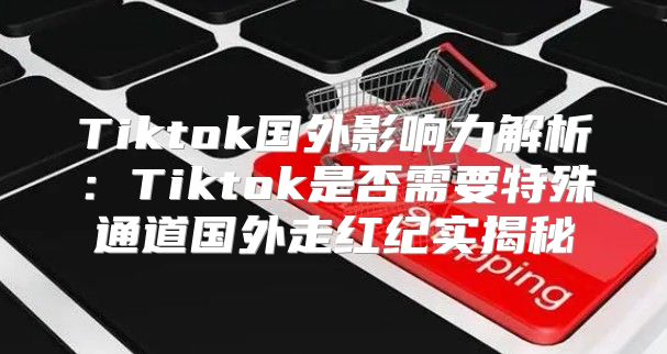 Tiktok国外影响力解析：Tiktok是否需要特殊通道国外走红纪实揭秘