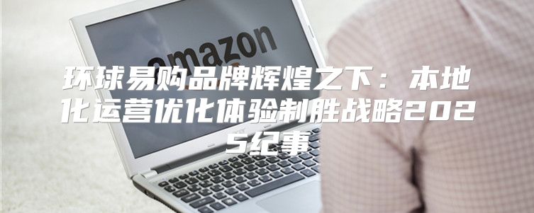 环球易购品牌辉煌之下：本地化运营优化体验制胜战略2025纪事