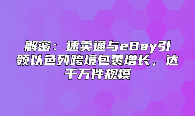 解密：速卖通与eBay引领以色列跨境包裹增长，达千万件规模
