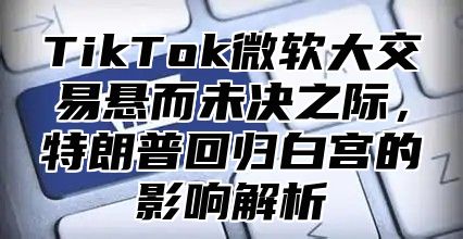 TikTok微软大交易悬而未决之际，特朗普回归白宫的影响解析