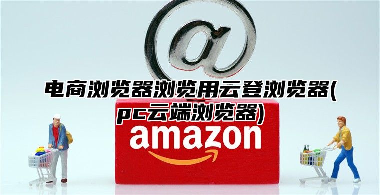 电商浏览器浏览用云登浏览器(pc云端浏览器)
