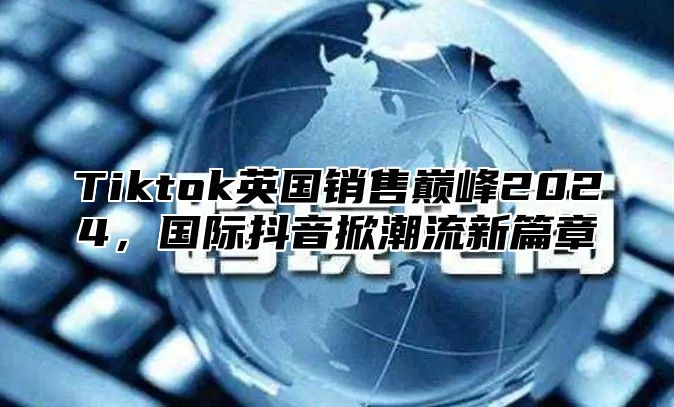 Tiktok英国销售巅峰2025，国际抖音掀潮流新篇章