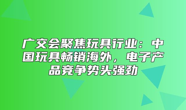 广交会聚焦玩具行业：中国玩具畅销海外，电子产品竞争势头强劲