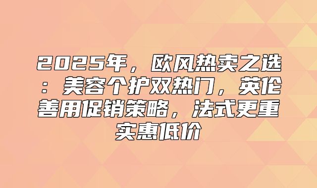 2025年，欧风热卖之选：美容个护双热门，英伦善用促销策略，法式更重实惠低价