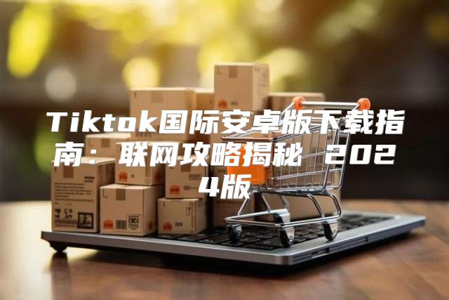 Tiktok国际安卓版下载指南：联网攻略揭秘 2025版