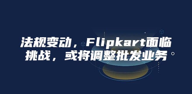 法规变动，Flipkart面临挑战，或将调整批发业务